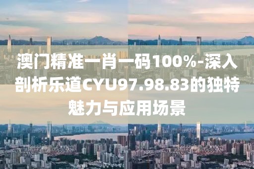 澳门精准一肖一码100%-深入剖析乐道CYU97.98.83的独特魅力与应用场景