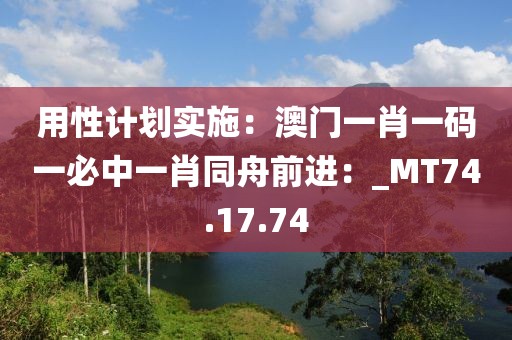 用性计划实施：澳门一肖一码一必中一肖同舟前进：_MT74.17.74