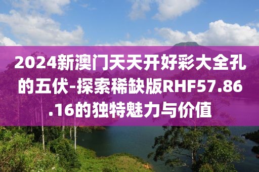 2024新澳门天天开好彩大全孔的五伏-探索稀缺版RHF57.86.16的独特魅力与价值