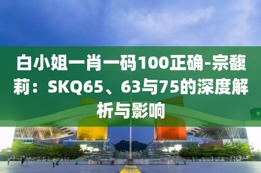 白小姐一肖一码100正确-宗馥莉：SKQ65、63与75的深度解析与影响