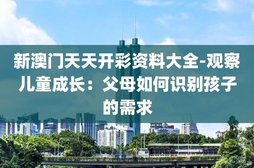 新澳门天天开彩资料大全-观察儿童成长：父母如何识别孩子的需求