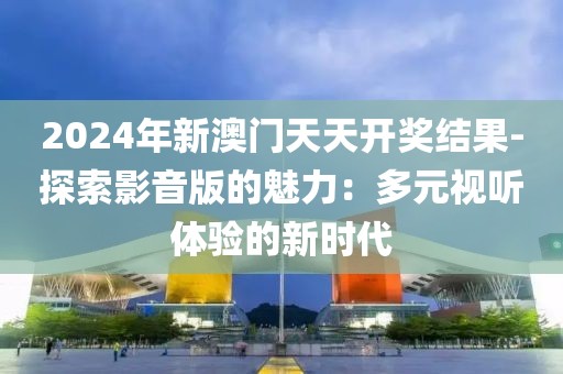 2024年新澳门天天开奖结果-探索影音版的魅力：多元视听体验的新时代