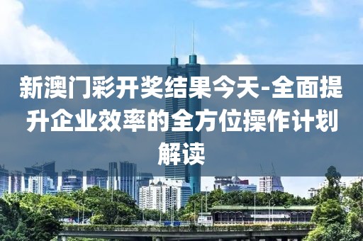 新澳门彩开奖结果今天-全面提升企业效率的全方位操作计划解读