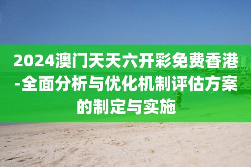 2024澳门天天六开彩免费香港-全面分析与优化机制评估方案的制定与实施