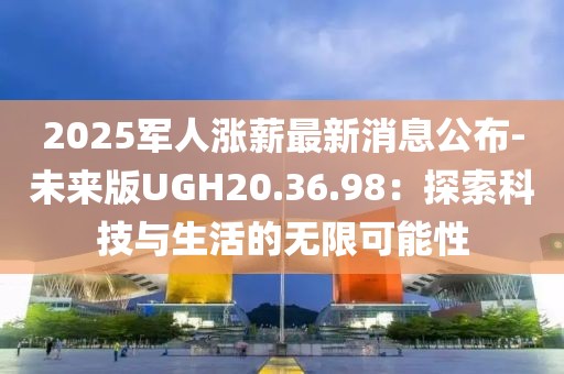 2025军人涨薪最新消息公布-未来版UGH20.36.98：探索科技与生活的无限可能性