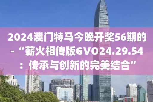 2024澳门特马今晚开奖56期的-“薪火相传版GVO24.29.54：传承与创新的完美结合”