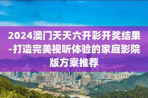 2024澳门天天六开彩开奖结果-打造完美视听体验的家庭影院版方案推荐