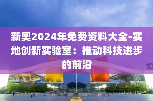 新奥2024年免费资料大全-实地创新实验室：推动科技进步的前沿