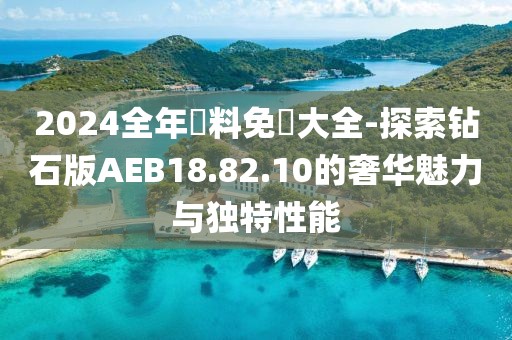 2024全年資料免費大全-探索钻石版AEB18.82.10的奢华魅力与独特性能