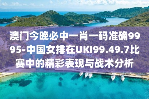 澳门今晚必中一肖一码准确9995-中国女排在UKI99.49.7比赛中的精彩表现与战术分析