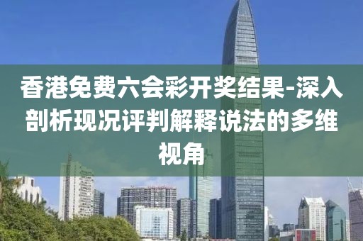 香港免费六会彩开奖结果-深入剖析现况评判解释说法的多维视角