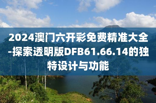 2024澳门六开彩免费精准大全-探索透明版DFB61.66.14的独特设计与功能