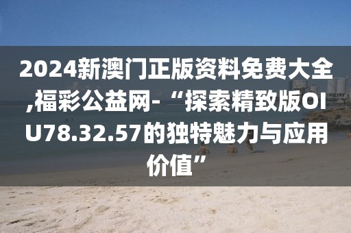 2024新澳门正版资料免费大全,福彩公益网-“探索精致版OIU78.32.57的独特魅力与应用价值”