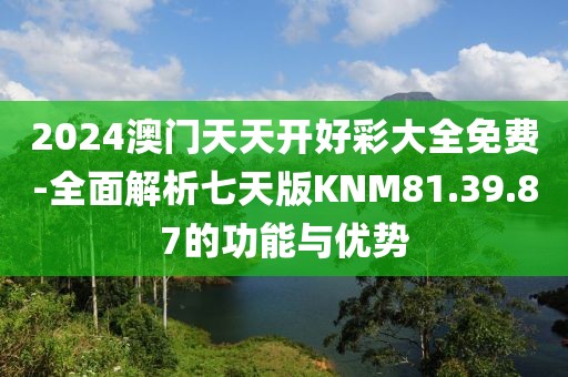 2024澳门天天开好彩大全免费-全面解析七天版KNM81.39.87的功能与优势