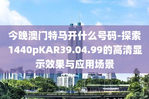 今晚澳门特马开什么号码-探索1440pKAR39.04.99的高清显示效果与应用场景