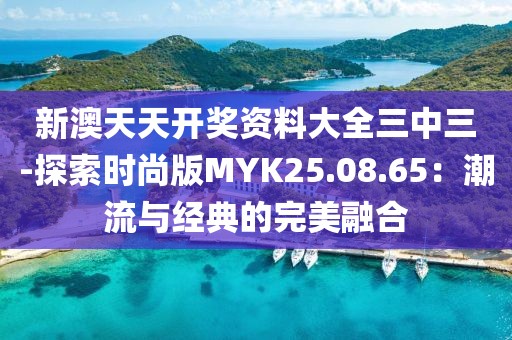 新澳天天开奖资料大全三中三-探索时尚版MYK25.08.65：潮流与经典的完美融合