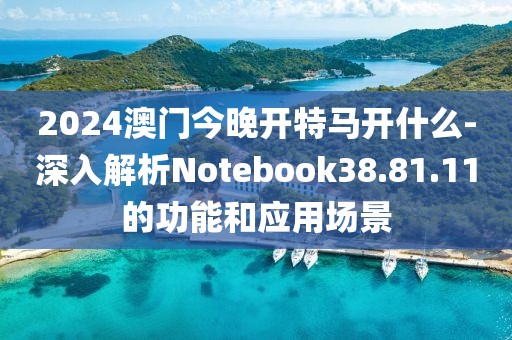 2024澳门今晚开特马开什么-深入解析Notebook38.81.11的功能和应用场景