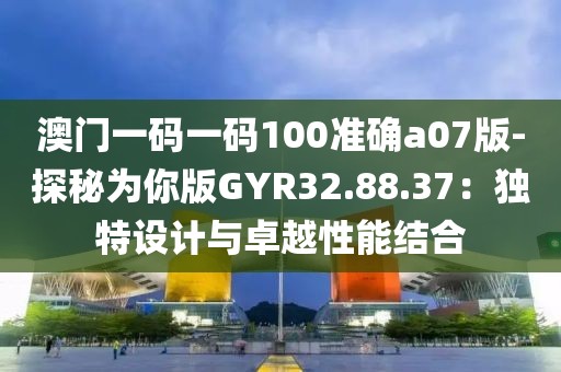 澳门一码一码100准确a07版-探秘为你版GYR32.88.37：独特设计与卓越性能结合