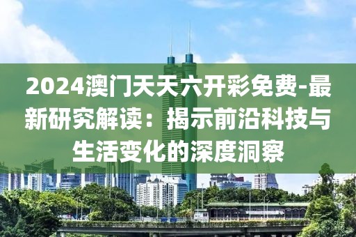 2024澳门天天六开彩免费-最新研究解读：揭示前沿科技与生活变化的深度洞察