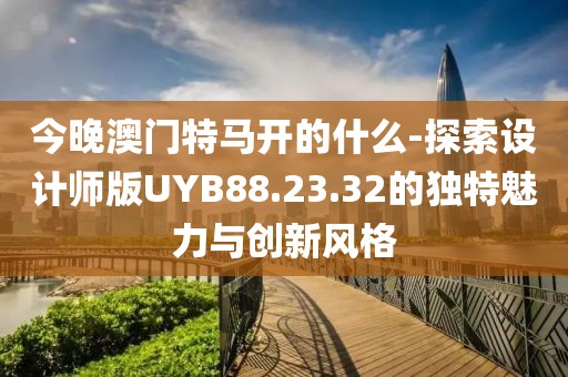 今晚澳门特马开的什么-探索设计师版UYB88.23.32的独特魅力与创新风格