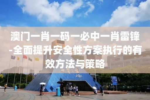 澳门一肖一码一必中一肖雷锋-全面提升安全性方案执行的有效方法与策略