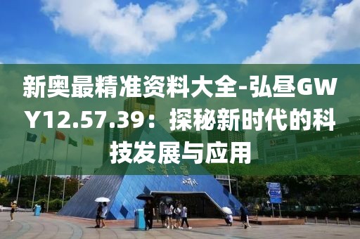 新奥最精准资料大全-弘昼GWY12.57.39：探秘新时代的科技发展与应用