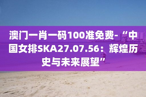 澳门一肖一码100准免费-“中国女排SKA27.07.56：辉煌历史与未来展望”