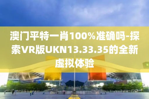 澳门平特一肖100%准确吗-探索VR版UKN13.33.35的全新虚拟体验