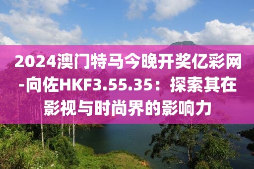 2024澳门特马今晚开奖亿彩网-向佐HKF3.55.35：探索其在影视与时尚界的影响力