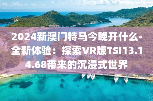 2024新澳门特马今晚开什么-全新体验：探索VR版TSI13.14.68带来的沉浸式世界