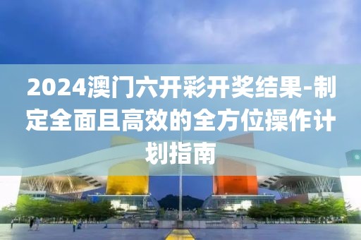 2024澳门六开彩开奖结果-制定全面且高效的全方位操作计划指南