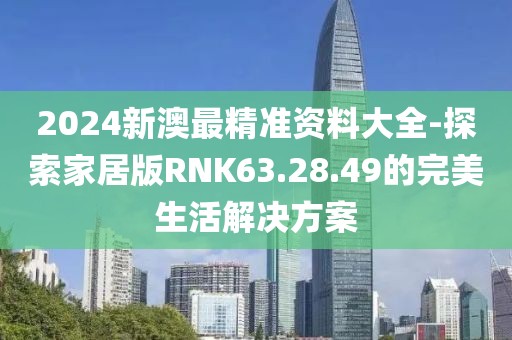 2024新澳最精准资料大全-探索家居版RNK63.28.49的完美生活解决方案