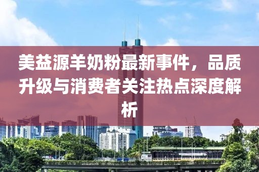 美益源羊奶粉最新事件，品质升级与消费者关注热点深度解析