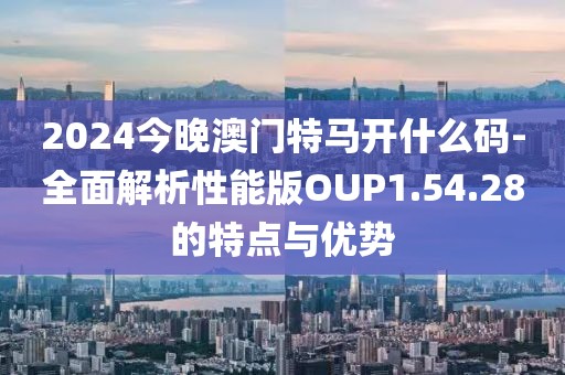 2024今晚澳门特马开什么码-全面解析性能版OUP1.54.28的特点与优势