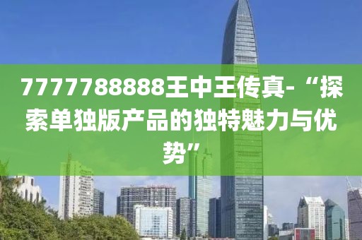 7777788888王中王传真-“探索单独版产品的独特魅力与优势”