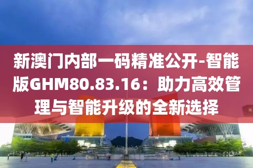 新澳门内部一码精准公开-智能版GHM80.83.16：助力高效管理与智能升级的全新选择