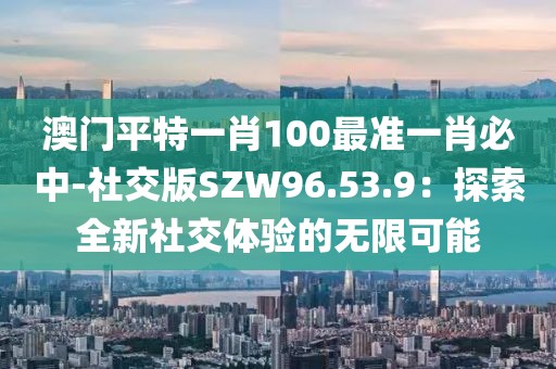 澳门平特一肖100最准一肖必中-社交版SZW96.53.9：探索全新社交体验的无限可能