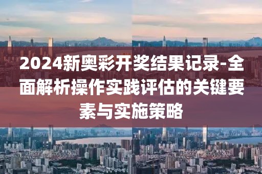 2024新奥彩开奖结果记录-全面解析操作实践评估的关键要素与实施策略