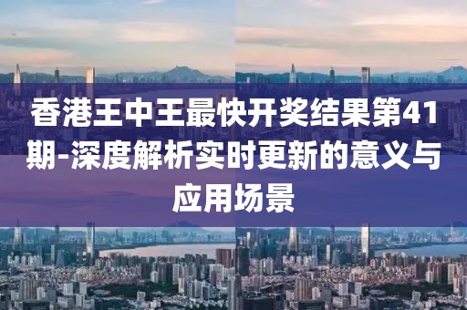 香港王中王最快开奖结果第41期-深度解析实时更新的意义与应用场景