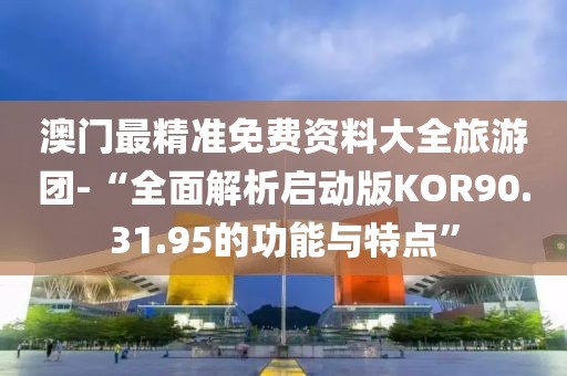 澳门最精准免费资料大全旅游团-“全面解析启动版KOR90.31.95的功能与特点”