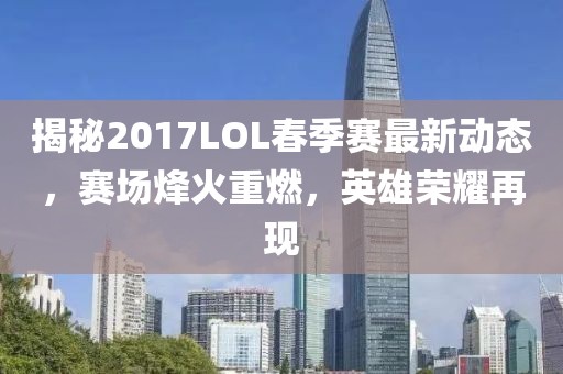 揭秘2017LOL春季赛最新动态，赛场烽火重燃，英雄荣耀再现