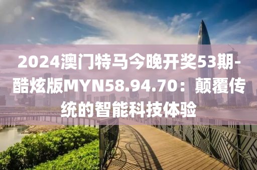 2024澳门特马今晚开奖53期-酷炫版MYN58.94.70：颠覆传统的智能科技体验