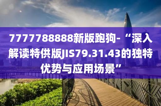 7777788888新版跑狗-“深入解读特供版JIS79.31.43的独特优势与应用场景”