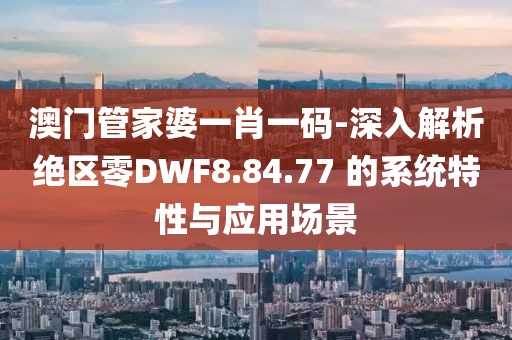 澳门管家婆一肖一码-深入解析绝区零DWF8.84.77 的系统特性与应用场景