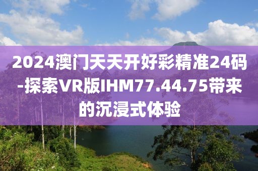 2024澳门天天开好彩精准24码-探索VR版IHM77.44.75带来的沉浸式体验