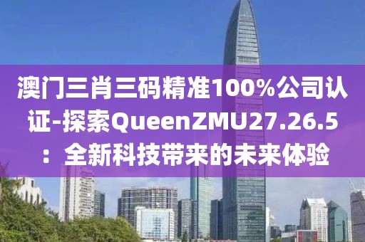 澳门三肖三码精准100%公司认证-探索QueenZMU27.26.5：全新科技带来的未来体验