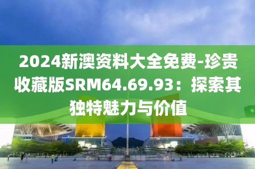 2024新澳资料大全免费-珍贵收藏版SRM64.69.93：探索其独特魅力与价值