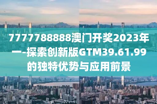 7777788888澳门开奖2023年一-探索创新版GTM39.61.99的独特优势与应用前景