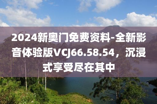 2024新奥门免费资料-全新影音体验版VCJ66.58.54，沉浸式享受尽在其中