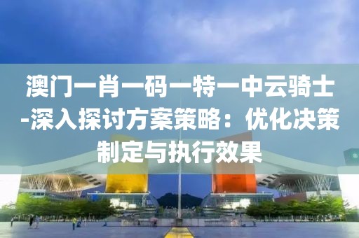 澳门一肖一码一特一中云骑士-深入探讨方案策略：优化决策制定与执行效果